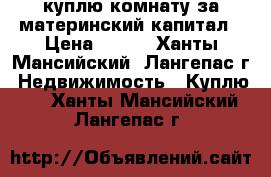 куплю комнату за материнский капитал › Цена ­ 500 - Ханты-Мансийский, Лангепас г. Недвижимость » Куплю   . Ханты-Мансийский,Лангепас г.